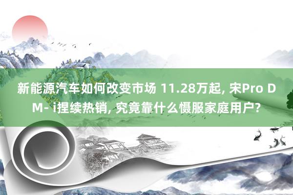 新能源汽车如何改变市场 11.28万起, 宋Pro DM- i捏续热销, 究竟靠什么慑服家庭用户?