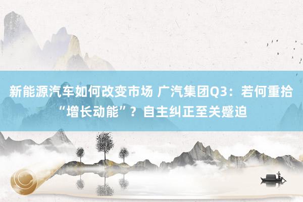 新能源汽车如何改变市场 广汽集团Q3：若何重拾“增长动能”？自主纠正至关蹙迫