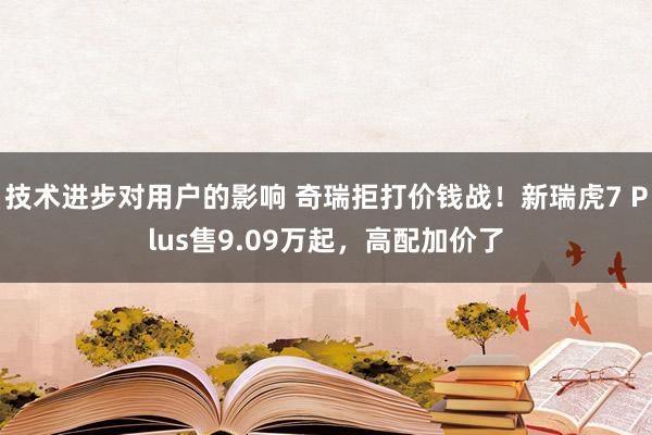 技术进步对用户的影响 奇瑞拒打价钱战！新瑞虎7 Plus售9.09万起，高配加价了