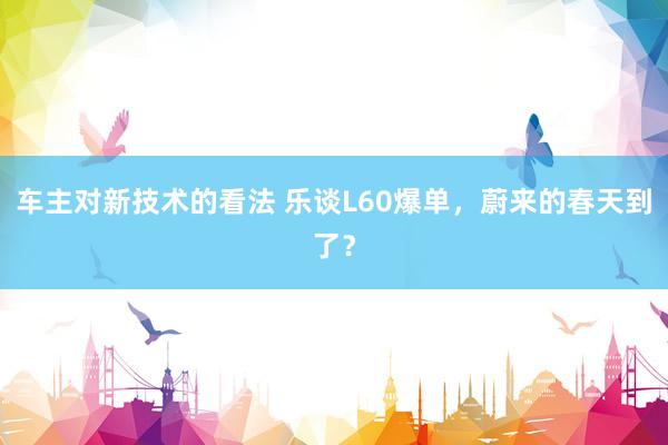 车主对新技术的看法 乐谈L60爆单，蔚来的春天到了？