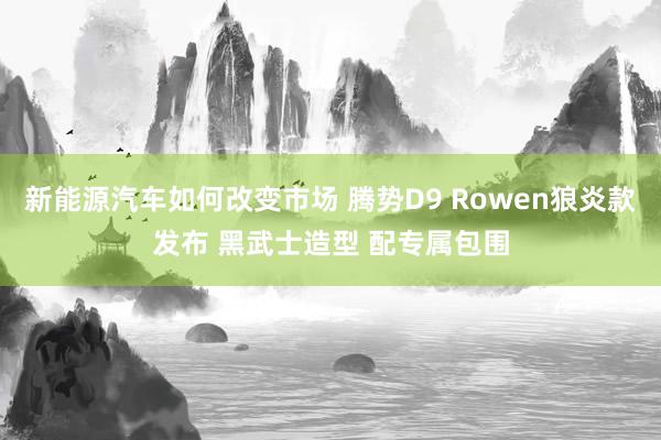 新能源汽车如何改变市场 腾势D9 Rowen狼炎款发布 黑武士造型 配专属包围