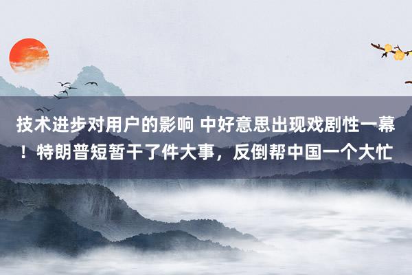 技术进步对用户的影响 中好意思出现戏剧性一幕！特朗普短暂干了件大事，反倒帮中国一个大忙