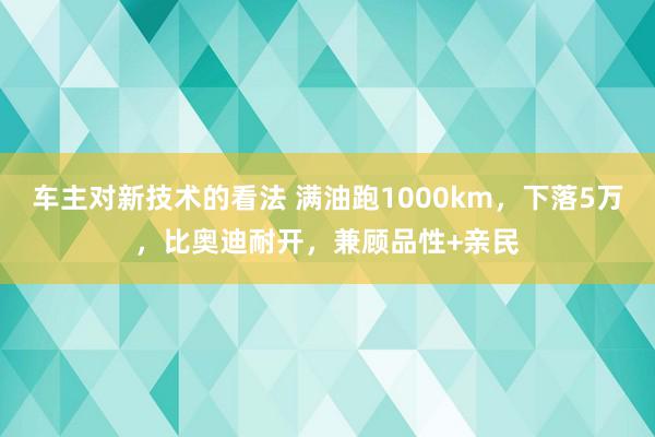 车主对新技术的看法 满油跑1000km，下落5万，比奥迪耐开，兼顾品性+亲民