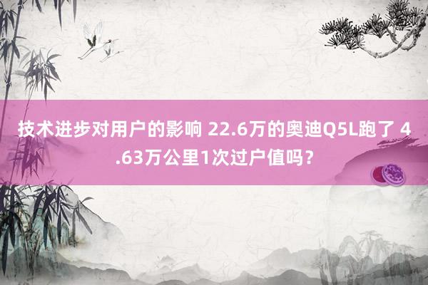 技术进步对用户的影响 22.6万的奥迪Q5L跑了 4.63万公里1次过户值吗？