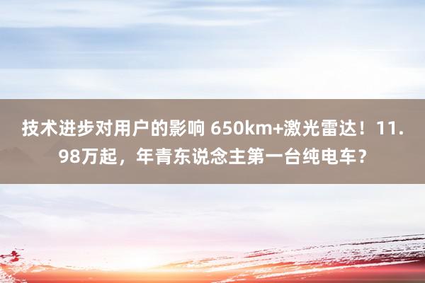 技术进步对用户的影响 650km+激光雷达！11.98万起，年青东说念主第一台纯电车？