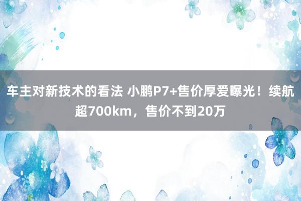 车主对新技术的看法 小鹏P7+售价厚爱曝光！续航超700km，售价不到20万