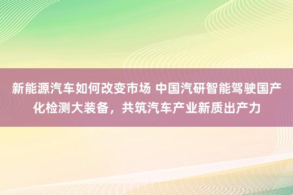 新能源汽车如何改变市场 中国汽研智能驾驶国产化检测大装备，共筑汽车产业新质出产力