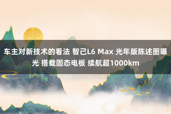 车主对新技术的看法 智己L6 Max 光年版陈述图曝光 搭载固态电板 续航超1000km