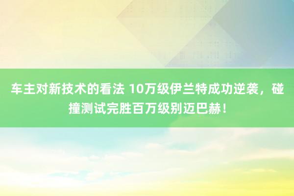 车主对新技术的看法 10万级伊兰特成功逆袭，碰撞测试完胜百万级别迈巴赫！