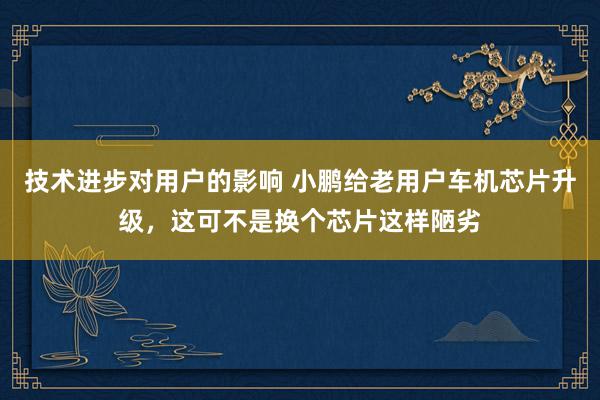 技术进步对用户的影响 小鹏给老用户车机芯片升级，这可不是换个芯片这样陋劣