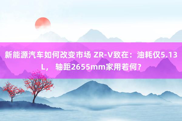 新能源汽车如何改变市场 ZR-V致在：油耗仅5.13L， 轴距2655mm家用若何？