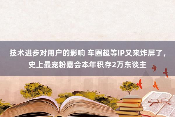 技术进步对用户的影响 车圈超等IP又来炸屏了，史上最宠粉嘉会本年积存2万东谈主