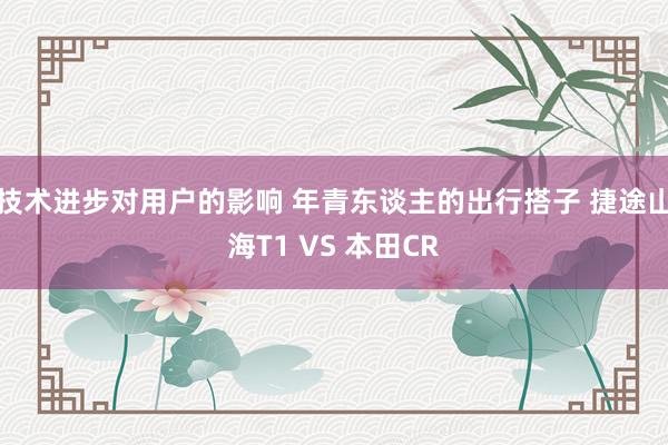 技术进步对用户的影响 年青东谈主的出行搭子 捷途山海T1 VS 本田CR