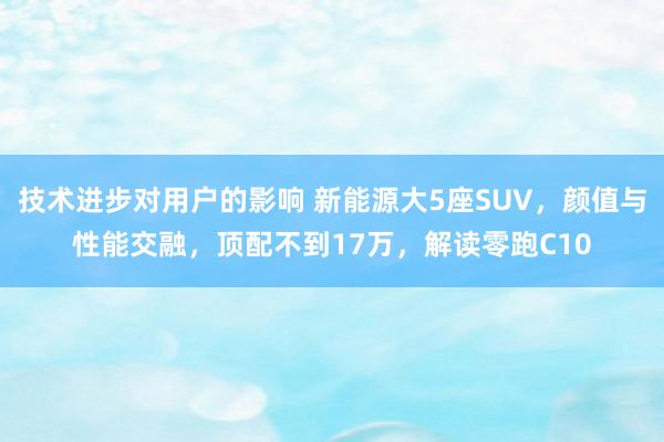 技术进步对用户的影响 新能源大5座SUV，颜值与性能交融，顶配不到17万，解读零跑C10