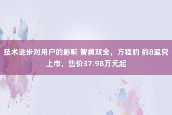 技术进步对用户的影响 智勇双全，方程豹 豹8追究上市，售价37.98万元起