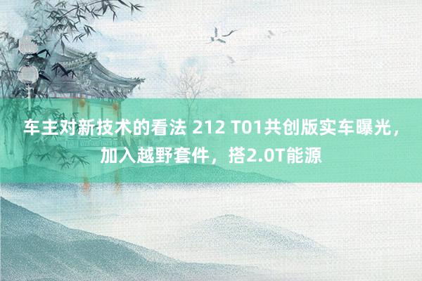 车主对新技术的看法 212 T01共创版实车曝光，加入越野套件，搭2.0T能源