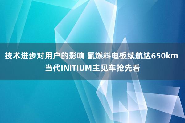 技术进步对用户的影响 氢燃料电板续航达650km 当代INITIUM主见车抢先看