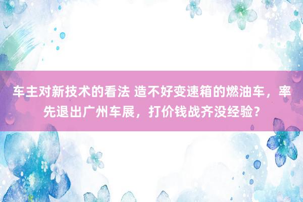 车主对新技术的看法 造不好变速箱的燃油车，率先退出广州车展，打价钱战齐没经验？