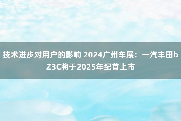 技术进步对用户的影响 2024广州车展：一汽丰田bZ3C将于2025年纪首上市