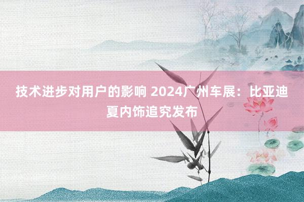 技术进步对用户的影响 2024广州车展：比亚迪夏内饰追究发布