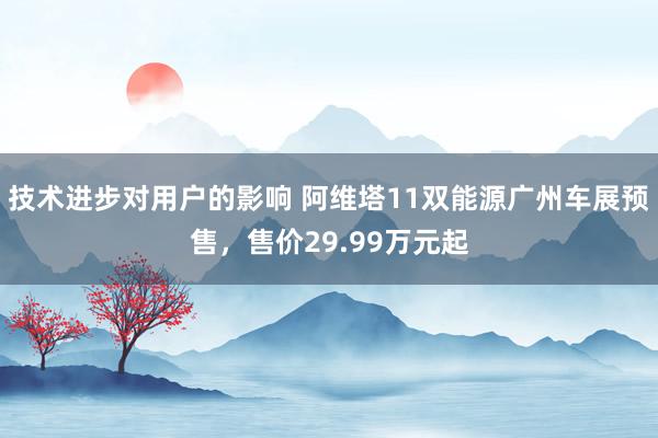 技术进步对用户的影响 阿维塔11双能源广州车展预售，售价29.99万元起