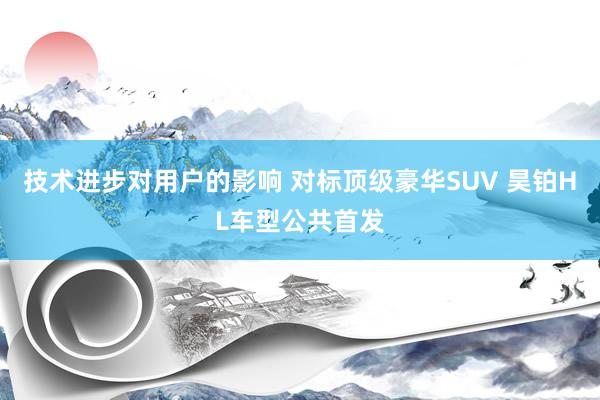 技术进步对用户的影响 对标顶级豪华SUV 昊铂HL车型公共首发