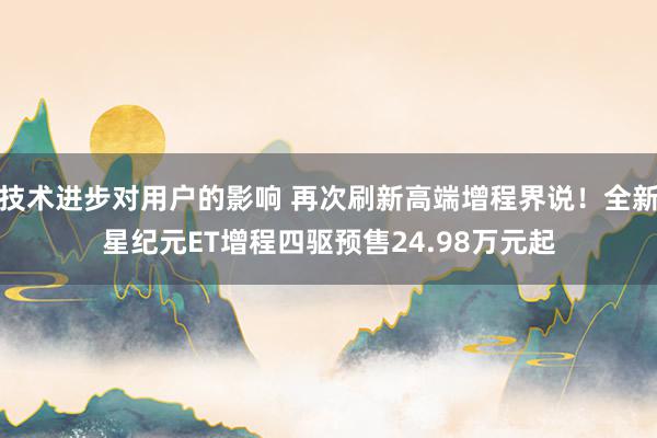 技术进步对用户的影响 再次刷新高端增程界说！全新星纪元ET增程四驱预售24.98万元起