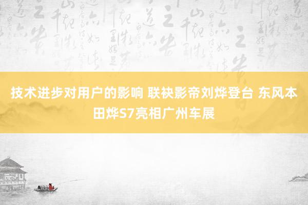 技术进步对用户的影响 联袂影帝刘烨登台 东风本田烨S7亮相广州车展