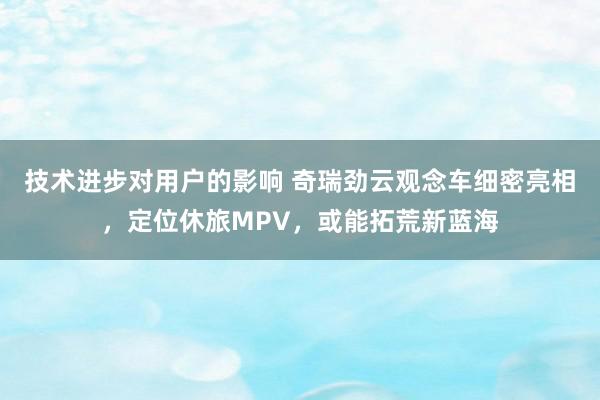 技术进步对用户的影响 奇瑞劲云观念车细密亮相，定位休旅MPV，或能拓荒新蓝海