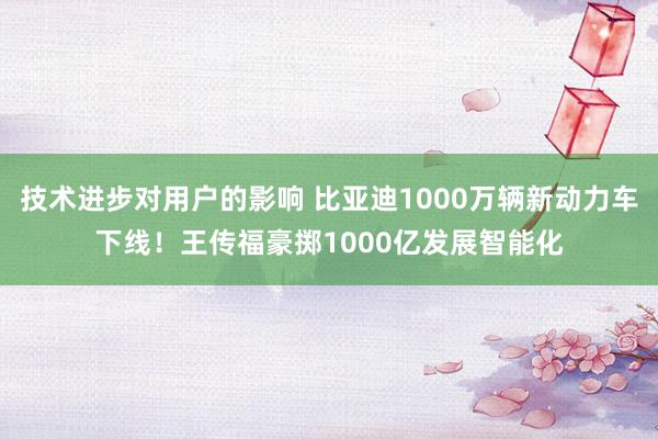 技术进步对用户的影响 比亚迪1000万辆新动力车下线！王传福豪掷1000亿发展智能化