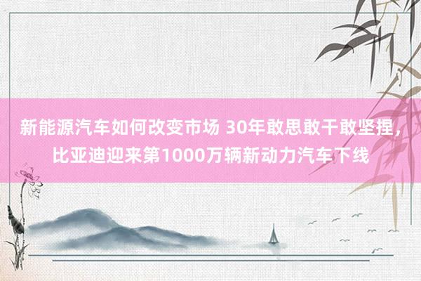 新能源汽车如何改变市场 30年敢思敢干敢坚捏，比亚迪迎来第1000万辆新动力汽车下线