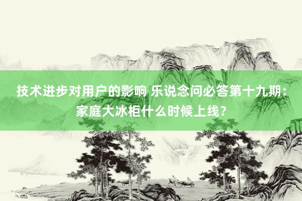 技术进步对用户的影响 乐说念问必答第十九期：家庭大冰柜什么时候上线？