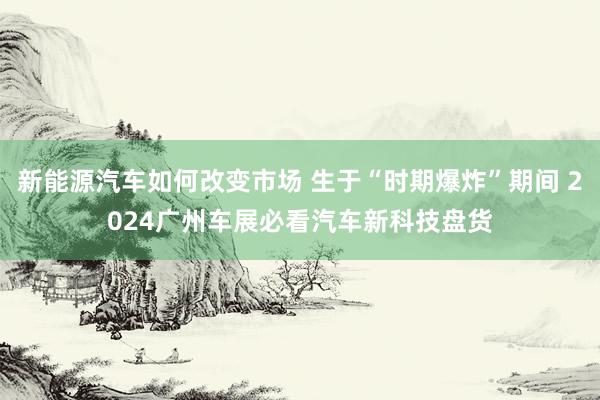 新能源汽车如何改变市场 生于“时期爆炸”期间 2024广州车展必看汽车新科技盘货