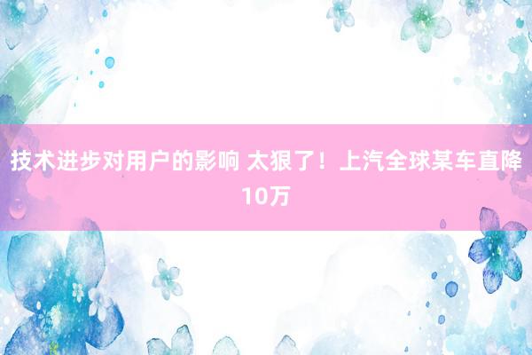 技术进步对用户的影响 太狠了！上汽全球某车直降10万