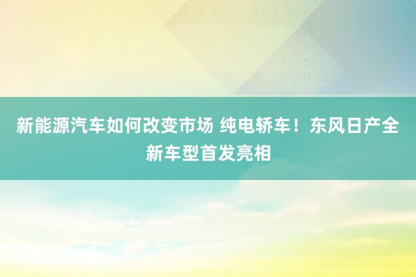 新能源汽车如何改变市场 纯电轿车！东风日产全新车型首发亮相