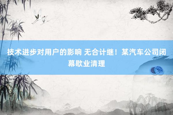 技术进步对用户的影响 无合计继！某汽车公司闭幕歇业清理