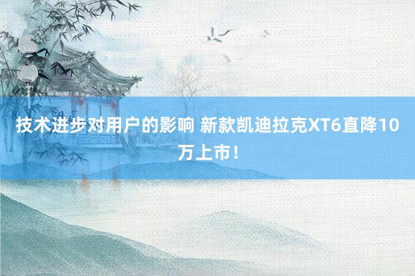 技术进步对用户的影响 新款凯迪拉克XT6直降10万上市！