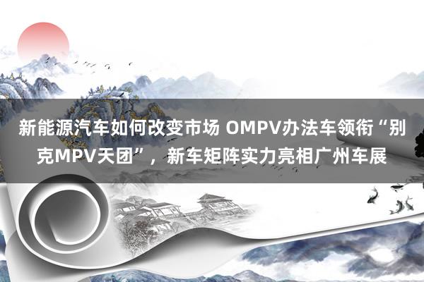 新能源汽车如何改变市场 OMPV办法车领衔“别克MPV天团”，新车矩阵实力亮相广州车展