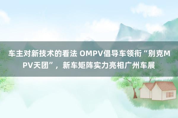 车主对新技术的看法 OMPV倡导车领衔“别克MPV天团”，新车矩阵实力亮相广州车展