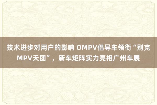 技术进步对用户的影响 OMPV倡导车领衔“别克MPV天团”，新车矩阵实力亮相广州车展