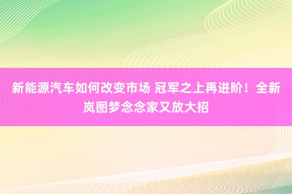 新能源汽车如何改变市场 冠军之上再进阶！全新岚图梦念念家又放大招