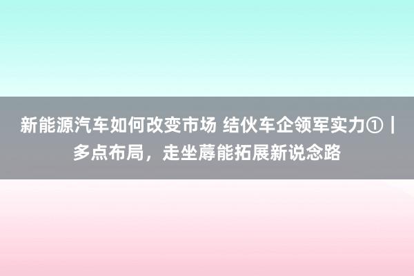 新能源汽车如何改变市场 结伙车企领军实力①｜多点布局，走坐蓐能拓展新说念路