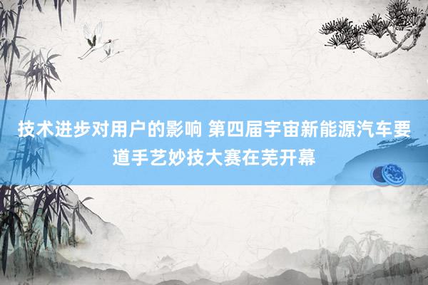 技术进步对用户的影响 第四届宇宙新能源汽车要道手艺妙技大赛在芜开幕