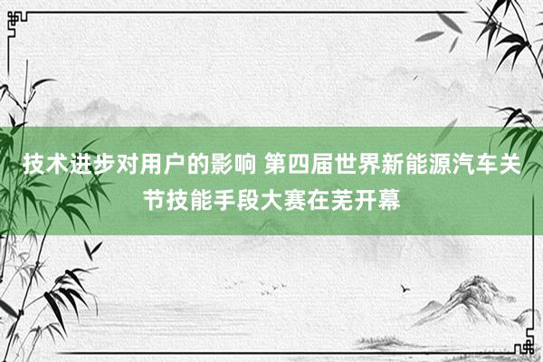 技术进步对用户的影响 第四届世界新能源汽车关节技能手段大赛在芜开幕