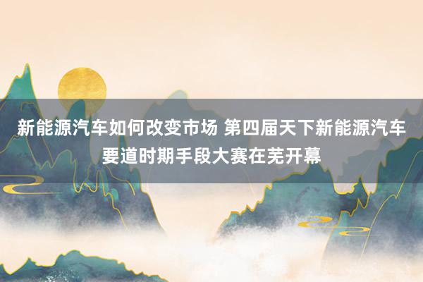 新能源汽车如何改变市场 第四届天下新能源汽车要道时期手段大赛在芜开幕