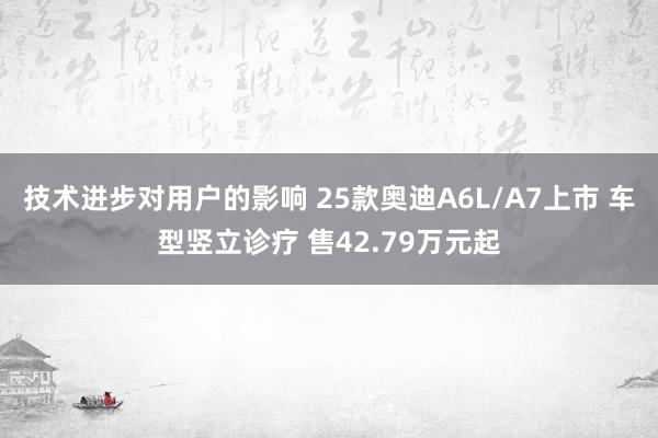 技术进步对用户的影响 25款奥迪A6L/A7上市 车型竖立诊疗 售42.79万元起