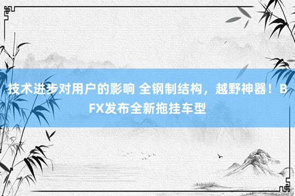 技术进步对用户的影响 全钢制结构，越野神器！BFX发布全新拖挂车型