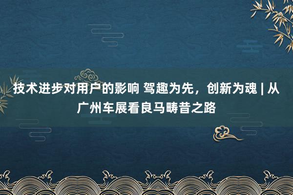 技术进步对用户的影响 驾趣为先，创新为魂 | 从广州车展看良马畴昔之路