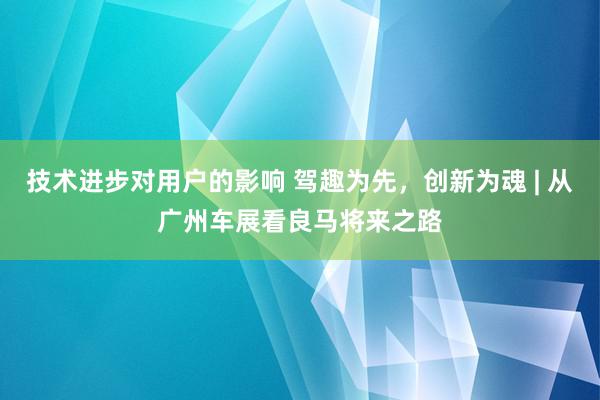 技术进步对用户的影响 驾趣为先，创新为魂 | 从广州车展看良马将来之路