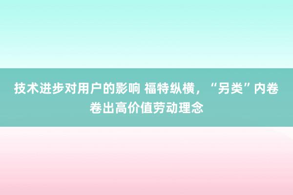 技术进步对用户的影响 福特纵横，“另类”内卷卷出高价值劳动理念